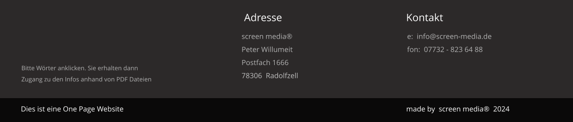 Dies ist vorerst eine One Page WebSite - die ausführliche WebSite folgt in 2019                                  made 2018  by screen media® Impressum Durch Betätigung obiger Worte werden ausführliche Infos in einer PDF Datei dargestellt. Kontakt Adresse Dies ist eine One Page Website screen media® Peter Willumeit Postfach 1666 78306  Radolfzell e:  info@screen-media.de fon:  07732 - 823 64 88 made by  screen media®  2024 Bitte Wörter anklicken. Sie erhalten dannZugang zu den Infos anhand von PDF Dateien